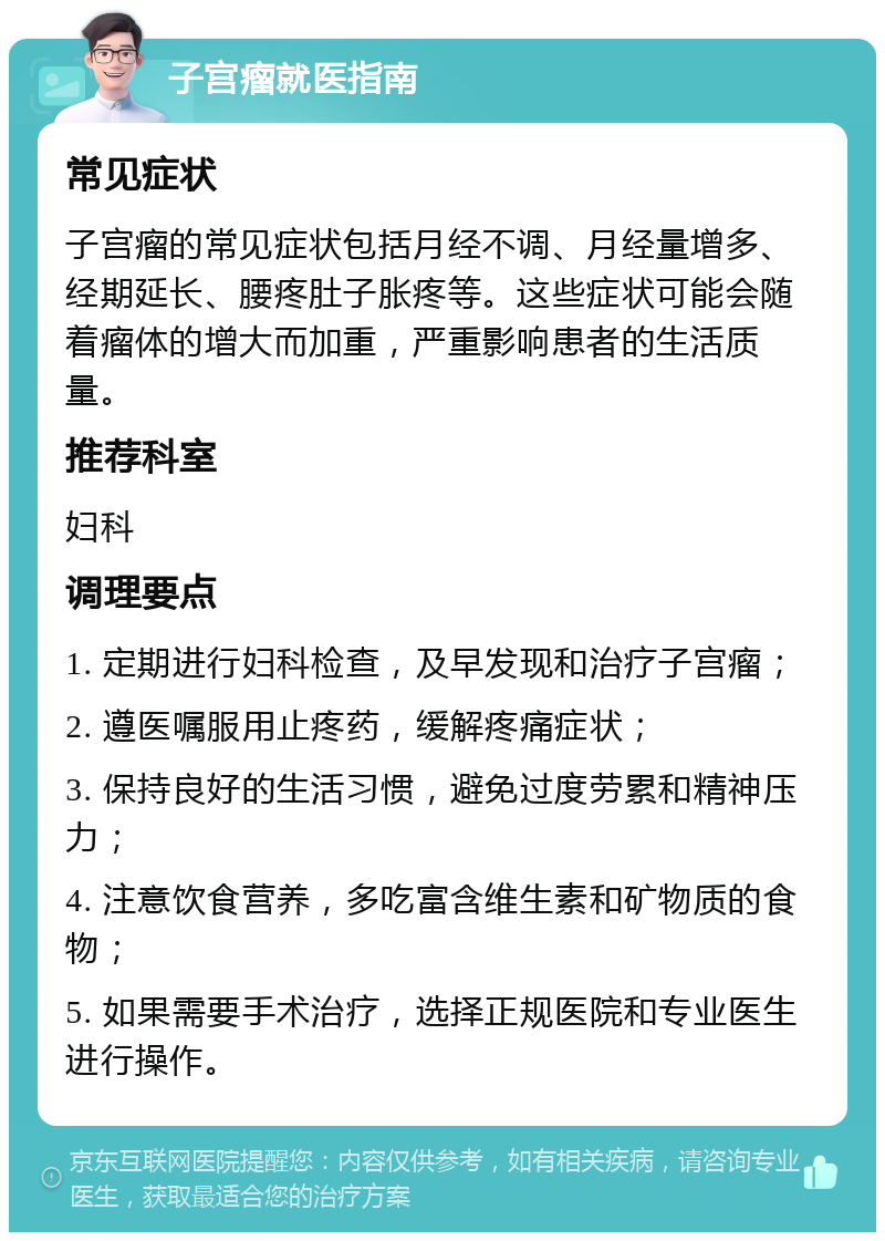 子宫瘤就医指南 常见症状 子宫瘤的常见症状包括月经不调、月经量增多、经期延长、腰疼肚子胀疼等。这些症状可能会随着瘤体的增大而加重，严重影响患者的生活质量。 推荐科室 妇科 调理要点 1. 定期进行妇科检查，及早发现和治疗子宫瘤； 2. 遵医嘱服用止疼药，缓解疼痛症状； 3. 保持良好的生活习惯，避免过度劳累和精神压力； 4. 注意饮食营养，多吃富含维生素和矿物质的食物； 5. 如果需要手术治疗，选择正规医院和专业医生进行操作。