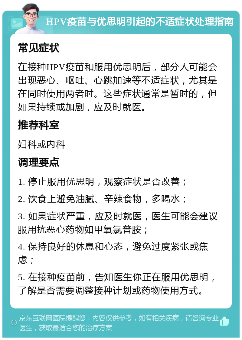 HPV疫苗与优思明引起的不适症状处理指南 常见症状 在接种HPV疫苗和服用优思明后，部分人可能会出现恶心、呕吐、心跳加速等不适症状，尤其是在同时使用两者时。这些症状通常是暂时的，但如果持续或加剧，应及时就医。 推荐科室 妇科或内科 调理要点 1. 停止服用优思明，观察症状是否改善； 2. 饮食上避免油腻、辛辣食物，多喝水； 3. 如果症状严重，应及时就医，医生可能会建议服用抗恶心药物如甲氧氯普胺； 4. 保持良好的休息和心态，避免过度紧张或焦虑； 5. 在接种疫苗前，告知医生你正在服用优思明，了解是否需要调整接种计划或药物使用方式。