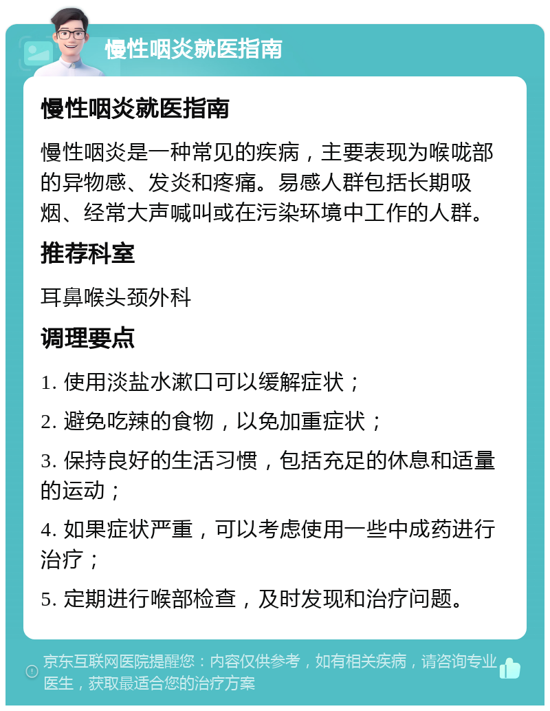 慢性咽炎就医指南 慢性咽炎就医指南 慢性咽炎是一种常见的疾病，主要表现为喉咙部的异物感、发炎和疼痛。易感人群包括长期吸烟、经常大声喊叫或在污染环境中工作的人群。 推荐科室 耳鼻喉头颈外科 调理要点 1. 使用淡盐水漱口可以缓解症状； 2. 避免吃辣的食物，以免加重症状； 3. 保持良好的生活习惯，包括充足的休息和适量的运动； 4. 如果症状严重，可以考虑使用一些中成药进行治疗； 5. 定期进行喉部检查，及时发现和治疗问题。