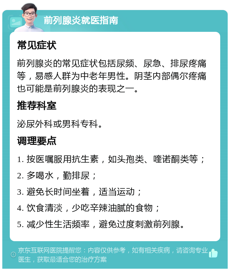 前列腺炎就医指南 常见症状 前列腺炎的常见症状包括尿频、尿急、排尿疼痛等，易感人群为中老年男性。阴茎内部偶尔疼痛也可能是前列腺炎的表现之一。 推荐科室 泌尿外科或男科专科。 调理要点 1. 按医嘱服用抗生素，如头孢类、喹诺酮类等； 2. 多喝水，勤排尿； 3. 避免长时间坐着，适当运动； 4. 饮食清淡，少吃辛辣油腻的食物； 5. 减少性生活频率，避免过度刺激前列腺。