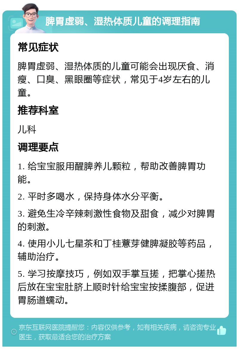 脾胃虚弱、湿热体质儿童的调理指南 常见症状 脾胃虚弱、湿热体质的儿童可能会出现厌食、消瘦、口臭、黑眼圈等症状，常见于4岁左右的儿童。 推荐科室 儿科 调理要点 1. 给宝宝服用醒脾养儿颗粒，帮助改善脾胃功能。 2. 平时多喝水，保持身体水分平衡。 3. 避免生冷辛辣刺激性食物及甜食，减少对脾胃的刺激。 4. 使用小儿七星茶和丁桂薏芽健脾凝胶等药品，辅助治疗。 5. 学习按摩技巧，例如双手掌互搓，把掌心搓热后放在宝宝肚脐上顺时针给宝宝按揉腹部，促进胃肠道蠕动。