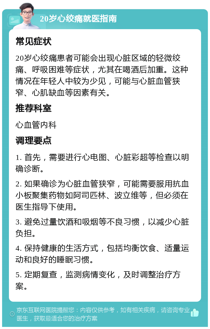 20岁心绞痛就医指南 常见症状 20岁心绞痛患者可能会出现心脏区域的轻微绞痛、呼吸困难等症状，尤其在喝酒后加重。这种情况在年轻人中较为少见，可能与心脏血管狭窄、心肌缺血等因素有关。 推荐科室 心血管内科 调理要点 1. 首先，需要进行心电图、心脏彩超等检查以明确诊断。 2. 如果确诊为心脏血管狭窄，可能需要服用抗血小板聚集药物如阿司匹林、波立维等，但必须在医生指导下使用。 3. 避免过量饮酒和吸烟等不良习惯，以减少心脏负担。 4. 保持健康的生活方式，包括均衡饮食、适量运动和良好的睡眠习惯。 5. 定期复查，监测病情变化，及时调整治疗方案。