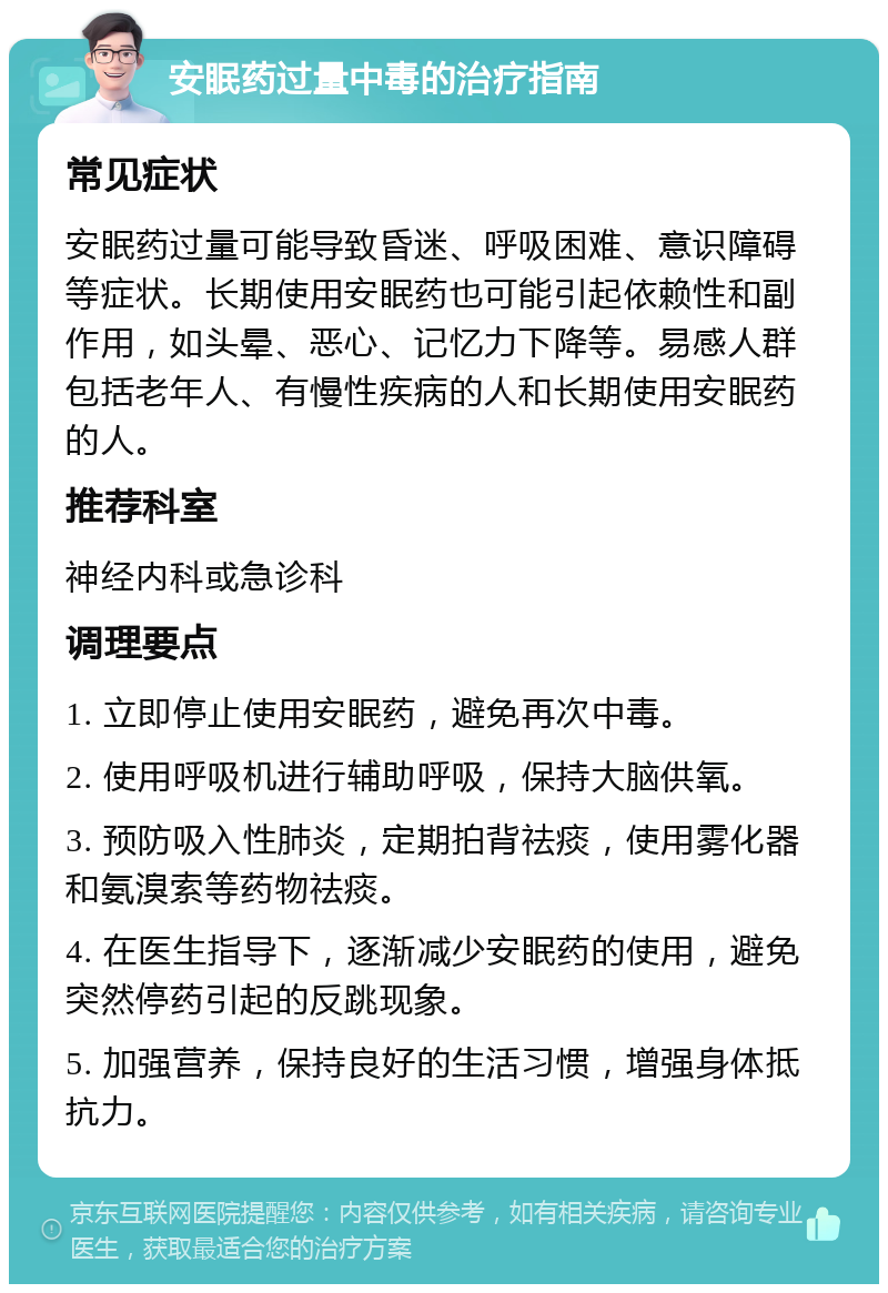 安眠药过量中毒的治疗指南 常见症状 安眠药过量可能导致昏迷、呼吸困难、意识障碍等症状。长期使用安眠药也可能引起依赖性和副作用，如头晕、恶心、记忆力下降等。易感人群包括老年人、有慢性疾病的人和长期使用安眠药的人。 推荐科室 神经内科或急诊科 调理要点 1. 立即停止使用安眠药，避免再次中毒。 2. 使用呼吸机进行辅助呼吸，保持大脑供氧。 3. 预防吸入性肺炎，定期拍背祛痰，使用雾化器和氨溴索等药物祛痰。 4. 在医生指导下，逐渐减少安眠药的使用，避免突然停药引起的反跳现象。 5. 加强营养，保持良好的生活习惯，增强身体抵抗力。