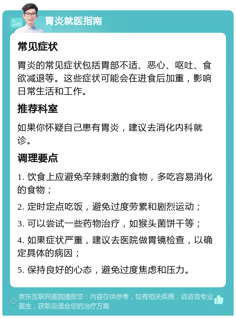 胃炎就医指南 常见症状 胃炎的常见症状包括胃部不适、恶心、呕吐、食欲减退等。这些症状可能会在进食后加重，影响日常生活和工作。 推荐科室 如果你怀疑自己患有胃炎，建议去消化内科就诊。 调理要点 1. 饮食上应避免辛辣刺激的食物，多吃容易消化的食物； 2. 定时定点吃饭，避免过度劳累和剧烈运动； 3. 可以尝试一些药物治疗，如猴头菌饼干等； 4. 如果症状严重，建议去医院做胃镜检查，以确定具体的病因； 5. 保持良好的心态，避免过度焦虑和压力。