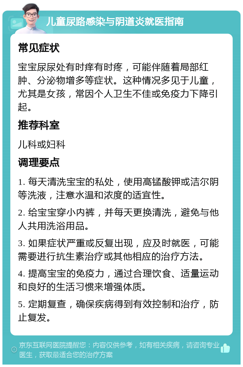 儿童尿路感染与阴道炎就医指南 常见症状 宝宝尿尿处有时痒有时疼，可能伴随着局部红肿、分泌物增多等症状。这种情况多见于儿童，尤其是女孩，常因个人卫生不佳或免疫力下降引起。 推荐科室 儿科或妇科 调理要点 1. 每天清洗宝宝的私处，使用高锰酸钾或洁尔阴等洗液，注意水温和浓度的适宜性。 2. 给宝宝穿小内裤，并每天更换清洗，避免与他人共用洗浴用品。 3. 如果症状严重或反复出现，应及时就医，可能需要进行抗生素治疗或其他相应的治疗方法。 4. 提高宝宝的免疫力，通过合理饮食、适量运动和良好的生活习惯来增强体质。 5. 定期复查，确保疾病得到有效控制和治疗，防止复发。