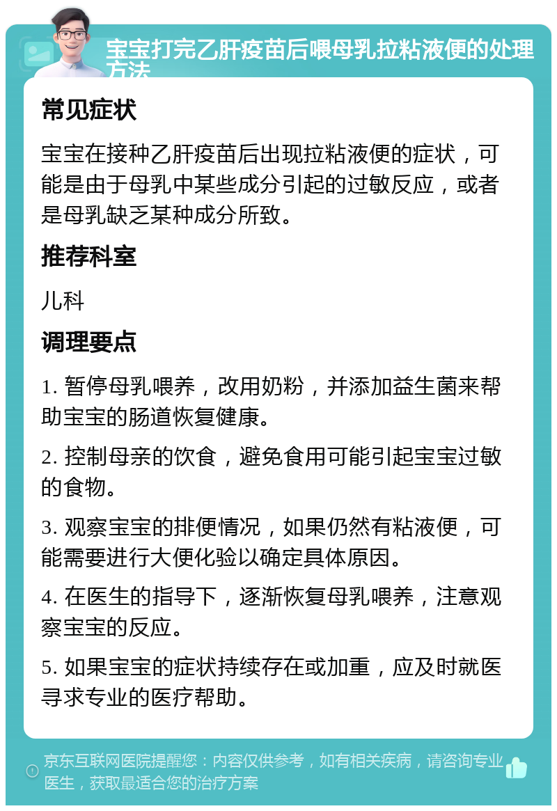 宝宝打完乙肝疫苗后喂母乳拉粘液便的处理方法 常见症状 宝宝在接种乙肝疫苗后出现拉粘液便的症状，可能是由于母乳中某些成分引起的过敏反应，或者是母乳缺乏某种成分所致。 推荐科室 儿科 调理要点 1. 暂停母乳喂养，改用奶粉，并添加益生菌来帮助宝宝的肠道恢复健康。 2. 控制母亲的饮食，避免食用可能引起宝宝过敏的食物。 3. 观察宝宝的排便情况，如果仍然有粘液便，可能需要进行大便化验以确定具体原因。 4. 在医生的指导下，逐渐恢复母乳喂养，注意观察宝宝的反应。 5. 如果宝宝的症状持续存在或加重，应及时就医寻求专业的医疗帮助。