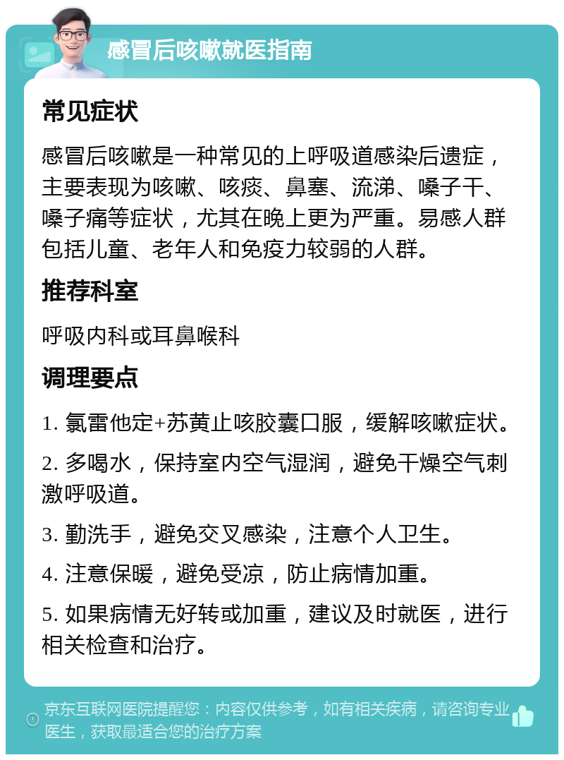 感冒后咳嗽就医指南 常见症状 感冒后咳嗽是一种常见的上呼吸道感染后遗症，主要表现为咳嗽、咳痰、鼻塞、流涕、嗓子干、嗓子痛等症状，尤其在晚上更为严重。易感人群包括儿童、老年人和免疫力较弱的人群。 推荐科室 呼吸内科或耳鼻喉科 调理要点 1. 氯雷他定+苏黄止咳胶囊口服，缓解咳嗽症状。 2. 多喝水，保持室内空气湿润，避免干燥空气刺激呼吸道。 3. 勤洗手，避免交叉感染，注意个人卫生。 4. 注意保暖，避免受凉，防止病情加重。 5. 如果病情无好转或加重，建议及时就医，进行相关检查和治疗。