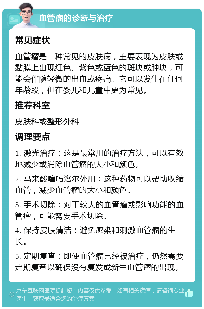 血管瘤的诊断与治疗 常见症状 血管瘤是一种常见的皮肤病，主要表现为皮肤或黏膜上出现红色、紫色或蓝色的斑块或肿块，可能会伴随轻微的出血或疼痛。它可以发生在任何年龄段，但在婴儿和儿童中更为常见。 推荐科室 皮肤科或整形外科 调理要点 1. 激光治疗：这是最常用的治疗方法，可以有效地减少或消除血管瘤的大小和颜色。 2. 马来酸噻吗洛尔外用：这种药物可以帮助收缩血管，减少血管瘤的大小和颜色。 3. 手术切除：对于较大的血管瘤或影响功能的血管瘤，可能需要手术切除。 4. 保持皮肤清洁：避免感染和刺激血管瘤的生长。 5. 定期复查：即使血管瘤已经被治疗，仍然需要定期复查以确保没有复发或新生血管瘤的出现。