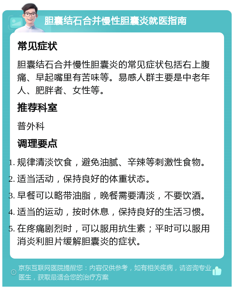 胆囊结石合并慢性胆囊炎就医指南 常见症状 胆囊结石合并慢性胆囊炎的常见症状包括右上腹痛、早起嘴里有苦味等。易感人群主要是中老年人、肥胖者、女性等。 推荐科室 普外科 调理要点 规律清淡饮食，避免油腻、辛辣等刺激性食物。 适当活动，保持良好的体重状态。 早餐可以略带油脂，晚餐需要清淡，不要饮酒。 适当的运动，按时休息，保持良好的生活习惯。 在疼痛剧烈时，可以服用抗生素；平时可以服用消炎利胆片缓解胆囊炎的症状。