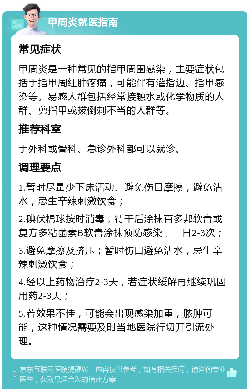 甲周炎就医指南 常见症状 甲周炎是一种常见的指甲周围感染，主要症状包括手指甲周红肿疼痛，可能伴有灌指边、指甲感染等。易感人群包括经常接触水或化学物质的人群、剪指甲或拔倒刺不当的人群等。 推荐科室 手外科或骨科、急诊外科都可以就诊。 调理要点 1.暂时尽量少下床活动、避免伤口摩擦，避免沾水，忌生辛辣刺激饮食； 2.碘伏棉球按时消毒，待干后涂抹百多邦软膏或复方多粘菌素B软膏涂抹预防感染，一日2-3次； 3.避免摩擦及挤压；暂时伤口避免沾水，忌生辛辣刺激饮食； 4.经以上药物治疗2-3天，若症状缓解再继续巩固用药2-3天； 5.若效果不佳，可能会出现感染加重，脓肿可能，这种情况需要及时当地医院行切开引流处理。