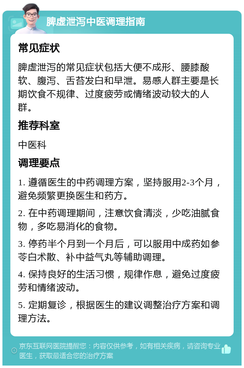 脾虚泄泻中医调理指南 常见症状 脾虚泄泻的常见症状包括大便不成形、腰膝酸软、腹泻、舌苔发白和早泄。易感人群主要是长期饮食不规律、过度疲劳或情绪波动较大的人群。 推荐科室 中医科 调理要点 1. 遵循医生的中药调理方案，坚持服用2-3个月，避免频繁更换医生和药方。 2. 在中药调理期间，注意饮食清淡，少吃油腻食物，多吃易消化的食物。 3. 停药半个月到一个月后，可以服用中成药如参苓白术散、补中益气丸等辅助调理。 4. 保持良好的生活习惯，规律作息，避免过度疲劳和情绪波动。 5. 定期复诊，根据医生的建议调整治疗方案和调理方法。