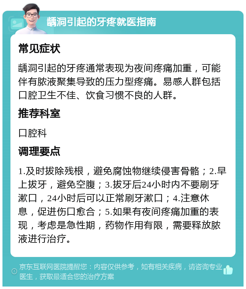 龋洞引起的牙疼就医指南 常见症状 龋洞引起的牙疼通常表现为夜间疼痛加重，可能伴有脓液聚集导致的压力型疼痛。易感人群包括口腔卫生不佳、饮食习惯不良的人群。 推荐科室 口腔科 调理要点 1.及时拔除残根，避免腐蚀物继续侵害骨骼；2.早上拔牙，避免空腹；3.拔牙后24小时内不要刷牙漱口，24小时后可以正常刷牙漱口；4.注意休息，促进伤口愈合；5.如果有夜间疼痛加重的表现，考虑是急性期，药物作用有限，需要释放脓液进行治疗。