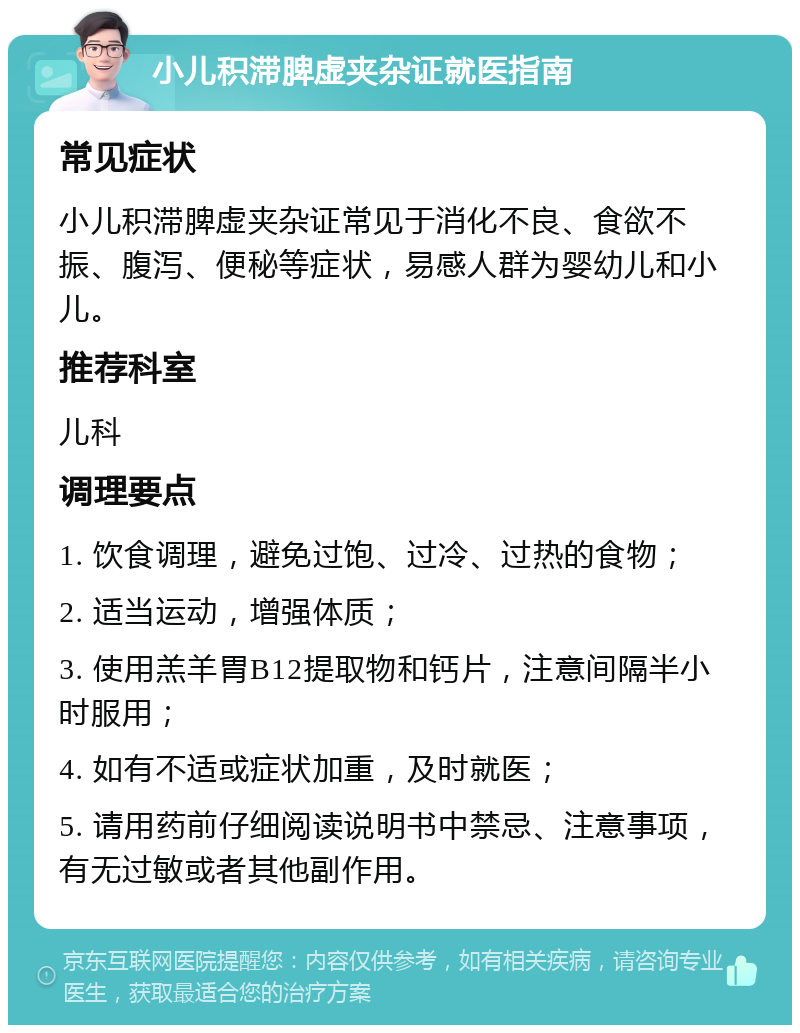 小儿积滞脾虚夹杂证就医指南 常见症状 小儿积滞脾虚夹杂证常见于消化不良、食欲不振、腹泻、便秘等症状，易感人群为婴幼儿和小儿。 推荐科室 儿科 调理要点 1. 饮食调理，避免过饱、过冷、过热的食物； 2. 适当运动，增强体质； 3. 使用羔羊胃B12提取物和钙片，注意间隔半小时服用； 4. 如有不适或症状加重，及时就医； 5. 请用药前仔细阅读说明书中禁忌、注意事项，有无过敏或者其他副作用。