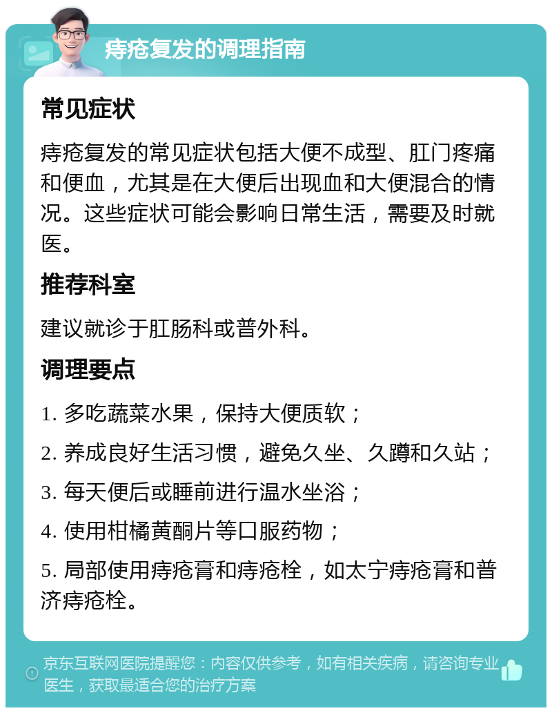 痔疮复发的调理指南 常见症状 痔疮复发的常见症状包括大便不成型、肛门疼痛和便血，尤其是在大便后出现血和大便混合的情况。这些症状可能会影响日常生活，需要及时就医。 推荐科室 建议就诊于肛肠科或普外科。 调理要点 1. 多吃蔬菜水果，保持大便质软； 2. 养成良好生活习惯，避免久坐、久蹲和久站； 3. 每天便后或睡前进行温水坐浴； 4. 使用柑橘黄酮片等口服药物； 5. 局部使用痔疮膏和痔疮栓，如太宁痔疮膏和普济痔疮栓。