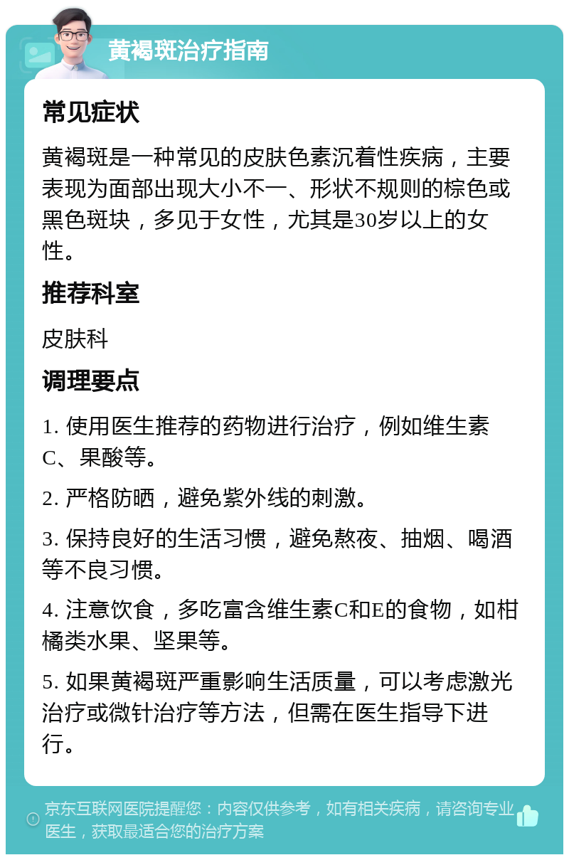 黄褐斑治疗指南 常见症状 黄褐斑是一种常见的皮肤色素沉着性疾病，主要表现为面部出现大小不一、形状不规则的棕色或黑色斑块，多见于女性，尤其是30岁以上的女性。 推荐科室 皮肤科 调理要点 1. 使用医生推荐的药物进行治疗，例如维生素C、果酸等。 2. 严格防晒，避免紫外线的刺激。 3. 保持良好的生活习惯，避免熬夜、抽烟、喝酒等不良习惯。 4. 注意饮食，多吃富含维生素C和E的食物，如柑橘类水果、坚果等。 5. 如果黄褐斑严重影响生活质量，可以考虑激光治疗或微针治疗等方法，但需在医生指导下进行。