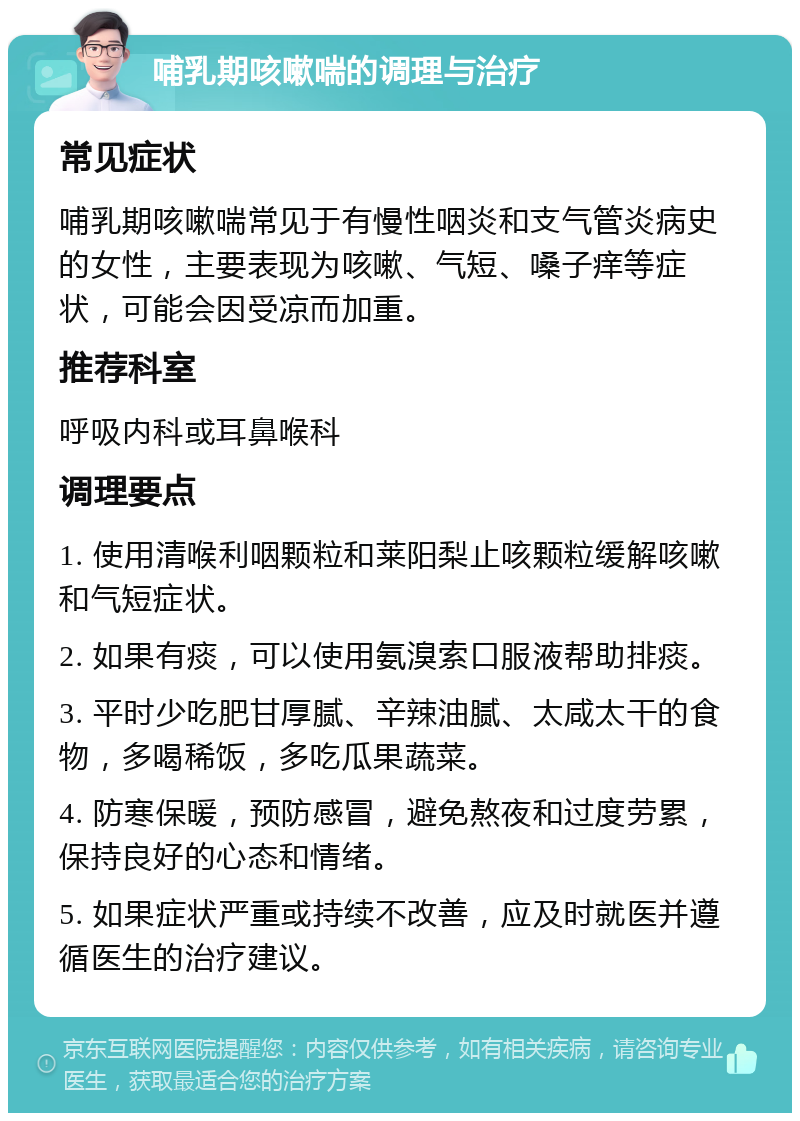 哺乳期咳嗽喘的调理与治疗 常见症状 哺乳期咳嗽喘常见于有慢性咽炎和支气管炎病史的女性，主要表现为咳嗽、气短、嗓子痒等症状，可能会因受凉而加重。 推荐科室 呼吸内科或耳鼻喉科 调理要点 1. 使用清喉利咽颗粒和莱阳梨止咳颗粒缓解咳嗽和气短症状。 2. 如果有痰，可以使用氨溴索口服液帮助排痰。 3. 平时少吃肥甘厚腻、辛辣油腻、太咸太干的食物，多喝稀饭，多吃瓜果蔬菜。 4. 防寒保暖，预防感冒，避免熬夜和过度劳累，保持良好的心态和情绪。 5. 如果症状严重或持续不改善，应及时就医并遵循医生的治疗建议。