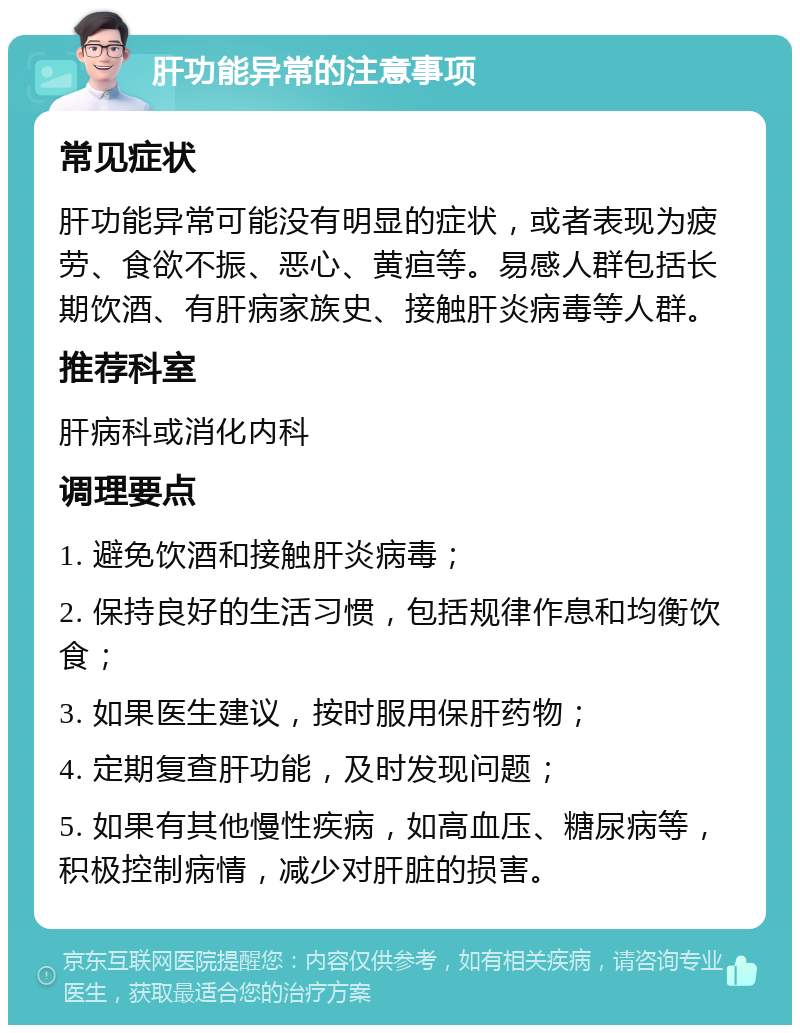 肝功能异常的注意事项 常见症状 肝功能异常可能没有明显的症状，或者表现为疲劳、食欲不振、恶心、黄疸等。易感人群包括长期饮酒、有肝病家族史、接触肝炎病毒等人群。 推荐科室 肝病科或消化内科 调理要点 1. 避免饮酒和接触肝炎病毒； 2. 保持良好的生活习惯，包括规律作息和均衡饮食； 3. 如果医生建议，按时服用保肝药物； 4. 定期复查肝功能，及时发现问题； 5. 如果有其他慢性疾病，如高血压、糖尿病等，积极控制病情，减少对肝脏的损害。