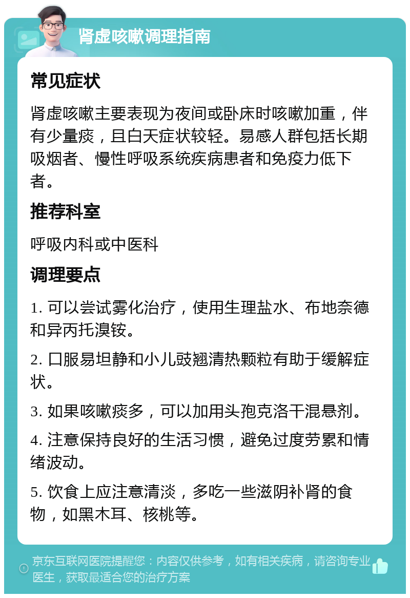 肾虚咳嗽调理指南 常见症状 肾虚咳嗽主要表现为夜间或卧床时咳嗽加重，伴有少量痰，且白天症状较轻。易感人群包括长期吸烟者、慢性呼吸系统疾病患者和免疫力低下者。 推荐科室 呼吸内科或中医科 调理要点 1. 可以尝试雾化治疗，使用生理盐水、布地奈德和异丙托溴铵。 2. 口服易坦静和小儿豉翘清热颗粒有助于缓解症状。 3. 如果咳嗽痰多，可以加用头孢克洛干混悬剂。 4. 注意保持良好的生活习惯，避免过度劳累和情绪波动。 5. 饮食上应注意清淡，多吃一些滋阴补肾的食物，如黑木耳、核桃等。