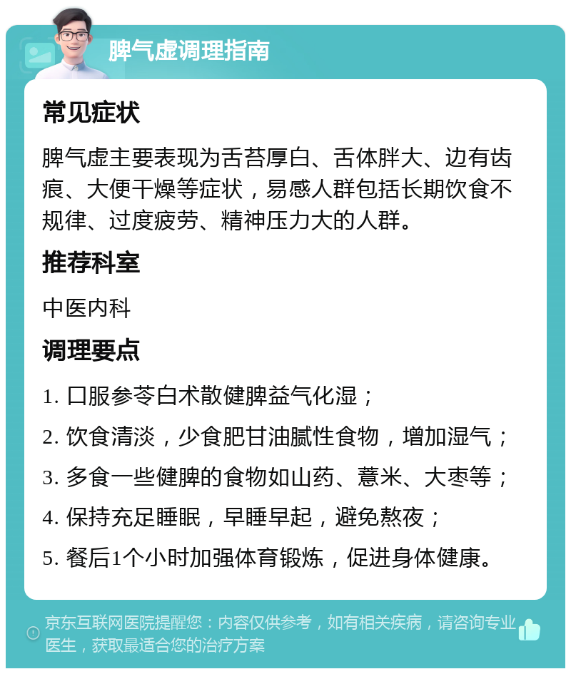 脾气虚调理指南 常见症状 脾气虚主要表现为舌苔厚白、舌体胖大、边有齿痕、大便干燥等症状，易感人群包括长期饮食不规律、过度疲劳、精神压力大的人群。 推荐科室 中医内科 调理要点 1. 口服参苓白术散健脾益气化湿； 2. 饮食清淡，少食肥甘油腻性食物，增加湿气； 3. 多食一些健脾的食物如山药、薏米、大枣等； 4. 保持充足睡眠，早睡早起，避免熬夜； 5. 餐后1个小时加强体育锻炼，促进身体健康。