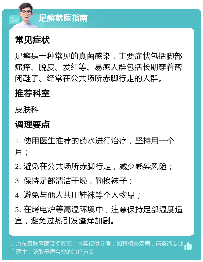 足癣就医指南 常见症状 足癣是一种常见的真菌感染，主要症状包括脚部瘙痒、脱皮、发红等。易感人群包括长期穿着密闭鞋子、经常在公共场所赤脚行走的人群。 推荐科室 皮肤科 调理要点 1. 使用医生推荐的药水进行治疗，坚持用一个月； 2. 避免在公共场所赤脚行走，减少感染风险； 3. 保持足部清洁干燥，勤换袜子； 4. 避免与他人共用鞋袜等个人物品； 5. 在烤电炉等高温环境中，注意保持足部温度适宜，避免过热引发瘙痒加剧。