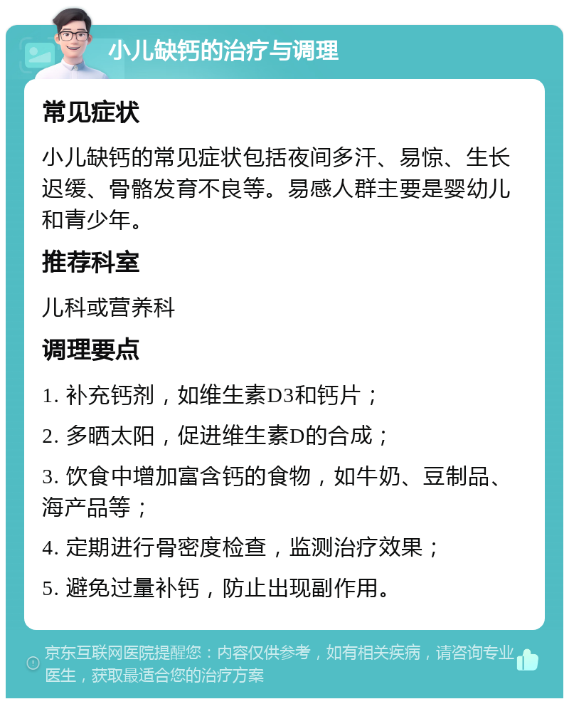 小儿缺钙的治疗与调理 常见症状 小儿缺钙的常见症状包括夜间多汗、易惊、生长迟缓、骨骼发育不良等。易感人群主要是婴幼儿和青少年。 推荐科室 儿科或营养科 调理要点 1. 补充钙剂，如维生素D3和钙片； 2. 多晒太阳，促进维生素D的合成； 3. 饮食中增加富含钙的食物，如牛奶、豆制品、海产品等； 4. 定期进行骨密度检查，监测治疗效果； 5. 避免过量补钙，防止出现副作用。