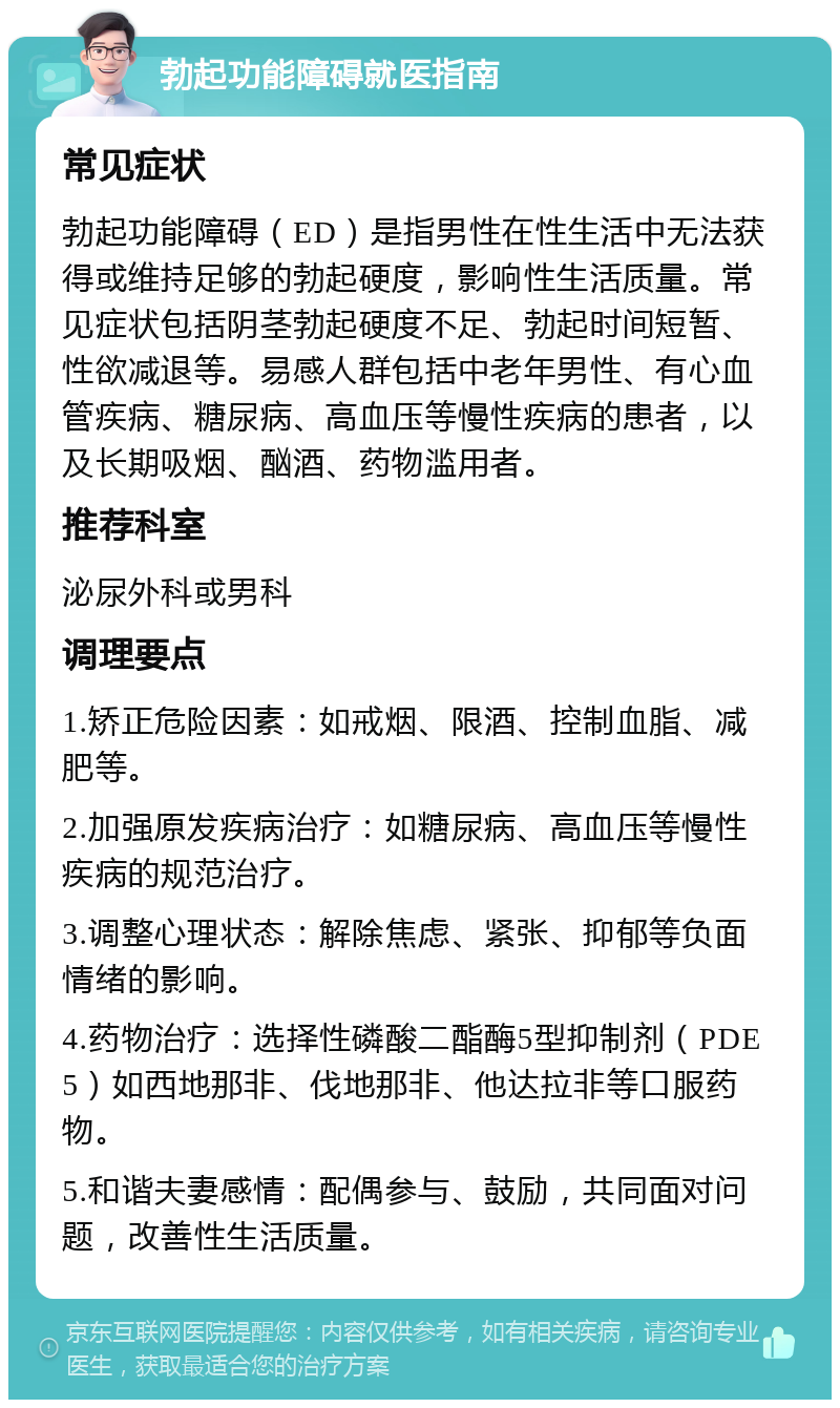 勃起功能障碍就医指南 常见症状 勃起功能障碍（ED）是指男性在性生活中无法获得或维持足够的勃起硬度，影响性生活质量。常见症状包括阴茎勃起硬度不足、勃起时间短暂、性欲减退等。易感人群包括中老年男性、有心血管疾病、糖尿病、高血压等慢性疾病的患者，以及长期吸烟、酗酒、药物滥用者。 推荐科室 泌尿外科或男科 调理要点 1.矫正危险因素：如戒烟、限酒、控制血脂、减肥等。 2.加强原发疾病治疗：如糖尿病、高血压等慢性疾病的规范治疗。 3.调整心理状态：解除焦虑、紧张、抑郁等负面情绪的影响。 4.药物治疗：选择性磷酸二酯酶5型抑制剂（PDE5）如西地那非、伐地那非、他达拉非等口服药物。 5.和谐夫妻感情：配偶参与、鼓励，共同面对问题，改善性生活质量。