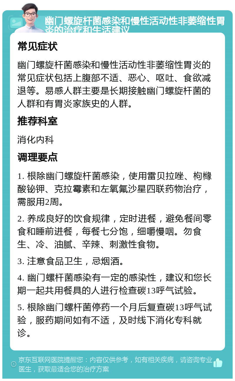 幽门螺旋杆菌感染和慢性活动性非萎缩性胃炎的治疗和生活建议 常见症状 幽门螺旋杆菌感染和慢性活动性非萎缩性胃炎的常见症状包括上腹部不适、恶心、呕吐、食欲减退等。易感人群主要是长期接触幽门螺旋杆菌的人群和有胃炎家族史的人群。 推荐科室 消化内科 调理要点 1. 根除幽门螺旋杆菌感染，使用雷贝拉唑、枸橼酸铋钾、克拉霉素和左氧氟沙星四联药物治疗，需服用2周。 2. 养成良好的饮食规律，定时进餐，避免餐间零食和睡前进餐，每餐七分饱，细嚼慢咽。勿食生、冷、油腻、辛辣、刺激性食物。 3. 注意食品卫生，忌烟酒。 4. 幽门螺杆菌感染有一定的感染性，建议和您长期一起共用餐具的人进行检查碳13呼气试验。 5. 根除幽门螺杆菌停药一个月后复查碳13呼气试验，服药期间如有不适，及时线下消化专科就诊。