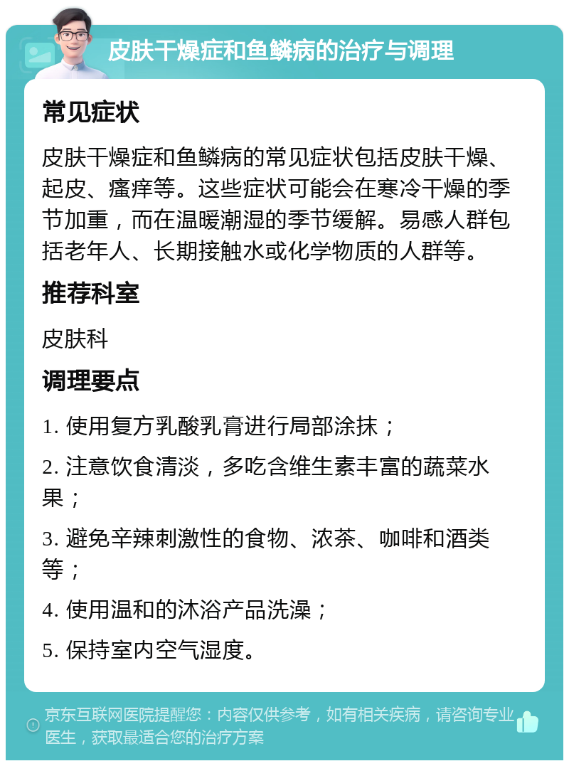 皮肤干燥症和鱼鳞病的治疗与调理 常见症状 皮肤干燥症和鱼鳞病的常见症状包括皮肤干燥、起皮、瘙痒等。这些症状可能会在寒冷干燥的季节加重，而在温暖潮湿的季节缓解。易感人群包括老年人、长期接触水或化学物质的人群等。 推荐科室 皮肤科 调理要点 1. 使用复方乳酸乳膏进行局部涂抹； 2. 注意饮食清淡，多吃含维生素丰富的蔬菜水果； 3. 避免辛辣刺激性的食物、浓茶、咖啡和酒类等； 4. 使用温和的沐浴产品洗澡； 5. 保持室内空气湿度。