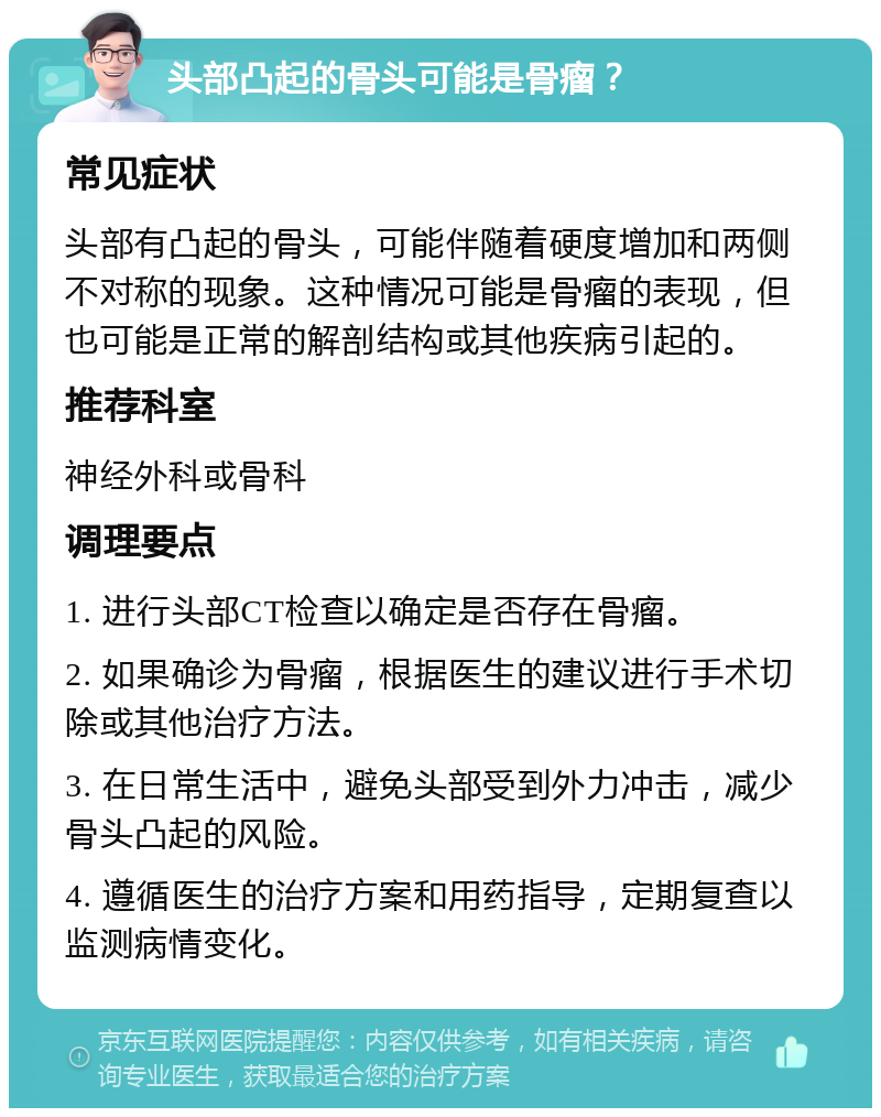 头部凸起的骨头可能是骨瘤？ 常见症状 头部有凸起的骨头，可能伴随着硬度增加和两侧不对称的现象。这种情况可能是骨瘤的表现，但也可能是正常的解剖结构或其他疾病引起的。 推荐科室 神经外科或骨科 调理要点 1. 进行头部CT检查以确定是否存在骨瘤。 2. 如果确诊为骨瘤，根据医生的建议进行手术切除或其他治疗方法。 3. 在日常生活中，避免头部受到外力冲击，减少骨头凸起的风险。 4. 遵循医生的治疗方案和用药指导，定期复查以监测病情变化。