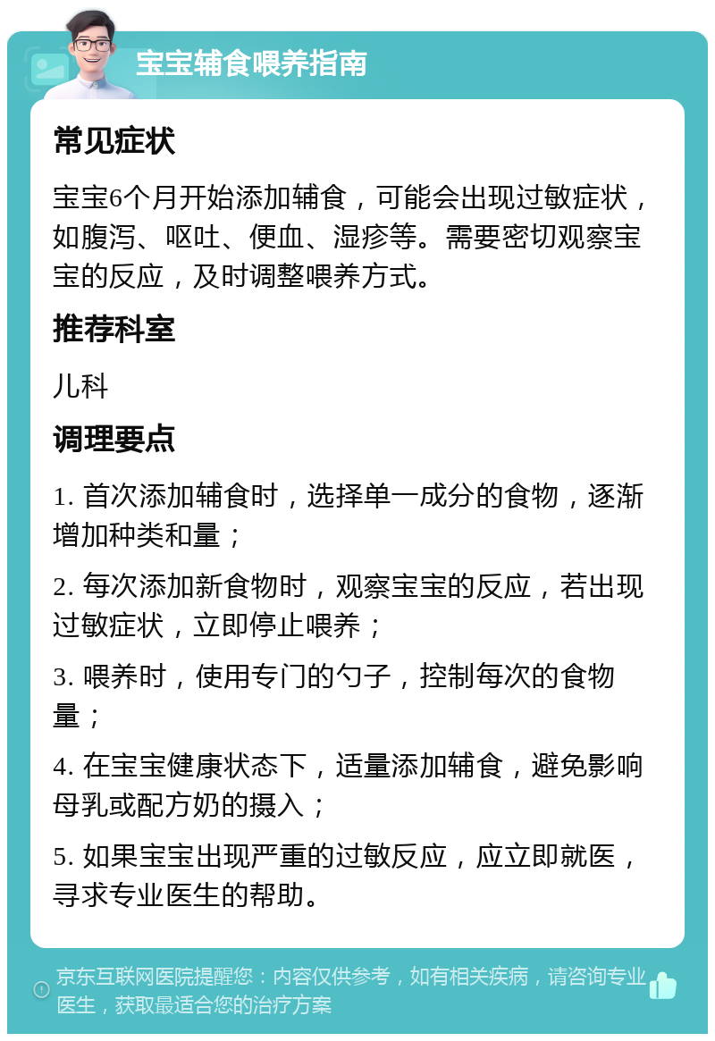 宝宝辅食喂养指南 常见症状 宝宝6个月开始添加辅食，可能会出现过敏症状，如腹泻、呕吐、便血、湿疹等。需要密切观察宝宝的反应，及时调整喂养方式。 推荐科室 儿科 调理要点 1. 首次添加辅食时，选择单一成分的食物，逐渐增加种类和量； 2. 每次添加新食物时，观察宝宝的反应，若出现过敏症状，立即停止喂养； 3. 喂养时，使用专门的勺子，控制每次的食物量； 4. 在宝宝健康状态下，适量添加辅食，避免影响母乳或配方奶的摄入； 5. 如果宝宝出现严重的过敏反应，应立即就医，寻求专业医生的帮助。