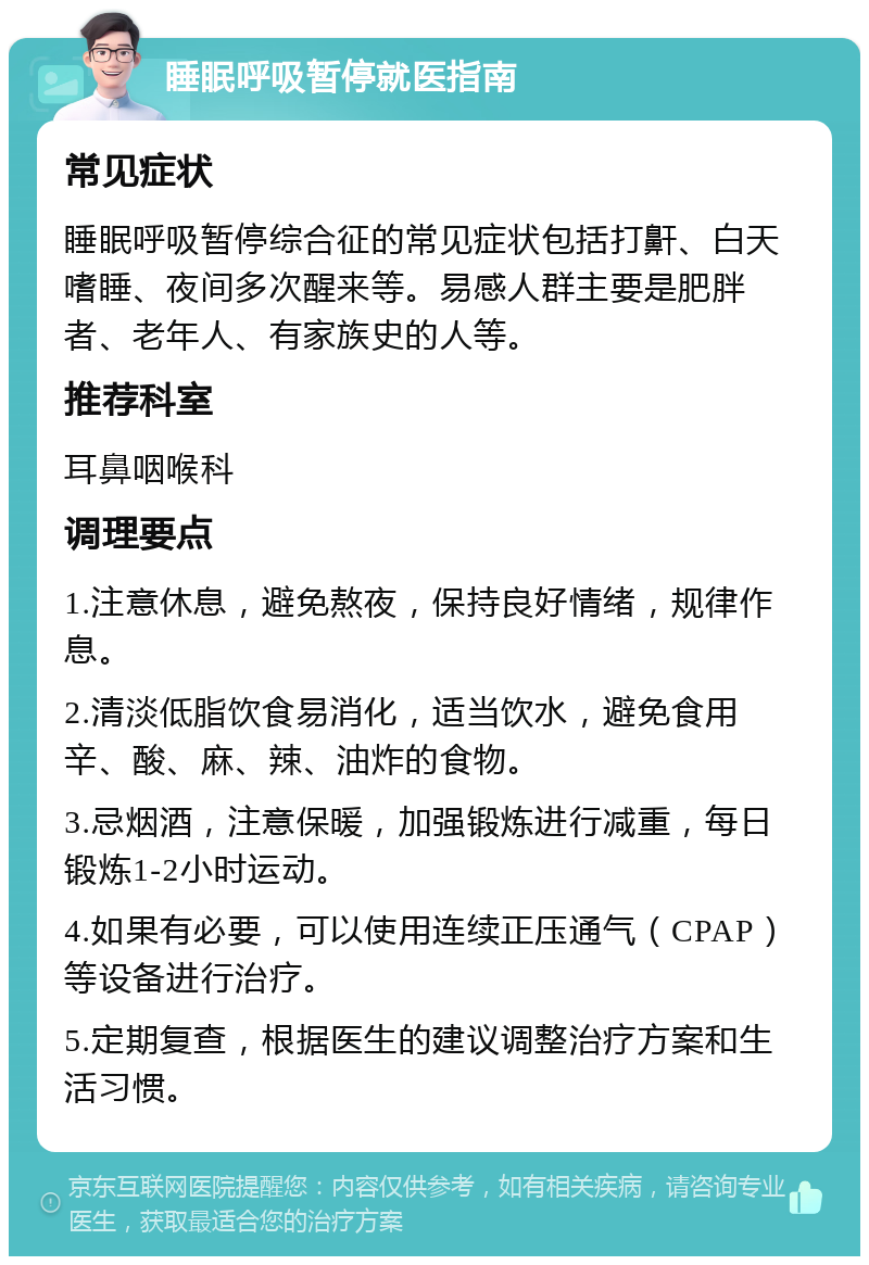 睡眠呼吸暂停就医指南 常见症状 睡眠呼吸暂停综合征的常见症状包括打鼾、白天嗜睡、夜间多次醒来等。易感人群主要是肥胖者、老年人、有家族史的人等。 推荐科室 耳鼻咽喉科 调理要点 1.注意休息，避免熬夜，保持良好情绪，规律作息。 2.清淡低脂饮食易消化，适当饮水，避免食用辛、酸、麻、辣、油炸的食物。 3.忌烟酒，注意保暖，加强锻炼进行减重，每日锻炼1-2小时运动。 4.如果有必要，可以使用连续正压通气（CPAP）等设备进行治疗。 5.定期复查，根据医生的建议调整治疗方案和生活习惯。