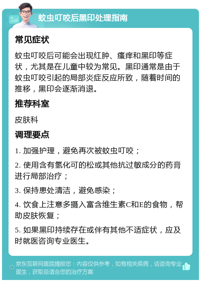 蚊虫叮咬后黑印处理指南 常见症状 蚊虫叮咬后可能会出现红肿、瘙痒和黑印等症状，尤其是在儿童中较为常见。黑印通常是由于蚊虫叮咬引起的局部炎症反应所致，随着时间的推移，黑印会逐渐消退。 推荐科室 皮肤科 调理要点 1. 加强护理，避免再次被蚊虫叮咬； 2. 使用含有氢化可的松或其他抗过敏成分的药膏进行局部治疗； 3. 保持患处清洁，避免感染； 4. 饮食上注意多摄入富含维生素C和E的食物，帮助皮肤恢复； 5. 如果黑印持续存在或伴有其他不适症状，应及时就医咨询专业医生。