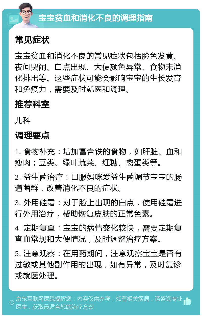 宝宝贫血和消化不良的调理指南 常见症状 宝宝贫血和消化不良的常见症状包括脸色发黄、夜间哭闹、白点出现、大便颜色异常、食物未消化排出等。这些症状可能会影响宝宝的生长发育和免疫力，需要及时就医和调理。 推荐科室 儿科 调理要点 1. 食物补充：增加富含铁的食物，如肝脏、血和瘦肉；豆类、绿叶蔬菜、红糖、禽蛋类等。 2. 益生菌治疗：口服妈咪爱益生菌调节宝宝的肠道菌群，改善消化不良的症状。 3. 外用硅霜：对于脸上出现的白点，使用硅霜进行外用治疗，帮助恢复皮肤的正常色素。 4. 定期复查：宝宝的病情变化较快，需要定期复查血常规和大便情况，及时调整治疗方案。 5. 注意观察：在用药期间，注意观察宝宝是否有过敏或其他副作用的出现，如有异常，及时复诊或就医处理。