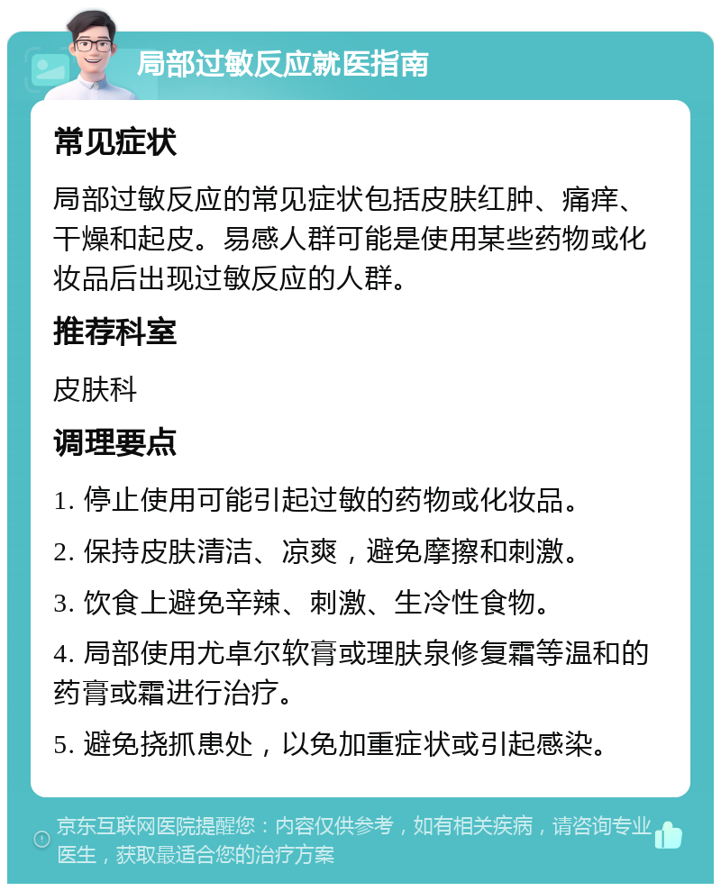 局部过敏反应就医指南 常见症状 局部过敏反应的常见症状包括皮肤红肿、痛痒、干燥和起皮。易感人群可能是使用某些药物或化妆品后出现过敏反应的人群。 推荐科室 皮肤科 调理要点 1. 停止使用可能引起过敏的药物或化妆品。 2. 保持皮肤清洁、凉爽，避免摩擦和刺激。 3. 饮食上避免辛辣、刺激、生冷性食物。 4. 局部使用尤卓尔软膏或理肤泉修复霜等温和的药膏或霜进行治疗。 5. 避免挠抓患处，以免加重症状或引起感染。