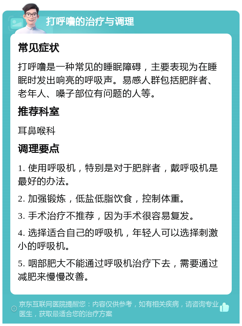 打呼噜的治疗与调理 常见症状 打呼噜是一种常见的睡眠障碍，主要表现为在睡眠时发出响亮的呼吸声。易感人群包括肥胖者、老年人、嗓子部位有问题的人等。 推荐科室 耳鼻喉科 调理要点 1. 使用呼吸机，特别是对于肥胖者，戴呼吸机是最好的办法。 2. 加强锻炼，低盐低脂饮食，控制体重。 3. 手术治疗不推荐，因为手术很容易复发。 4. 选择适合自己的呼吸机，年轻人可以选择刺激小的呼吸机。 5. 咽部肥大不能通过呼吸机治疗下去，需要通过减肥来慢慢改善。