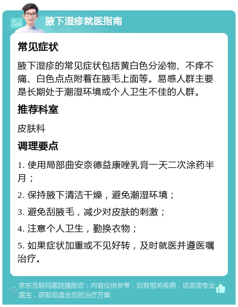 腋下湿疹就医指南 常见症状 腋下湿疹的常见症状包括黄白色分泌物、不痒不痛、白色点点附着在腋毛上面等。易感人群主要是长期处于潮湿环境或个人卫生不佳的人群。 推荐科室 皮肤科 调理要点 1. 使用局部曲安奈德益康唑乳膏一天二次涂药半月； 2. 保持腋下清洁干燥，避免潮湿环境； 3. 避免刮腋毛，减少对皮肤的刺激； 4. 注意个人卫生，勤换衣物； 5. 如果症状加重或不见好转，及时就医并遵医嘱治疗。