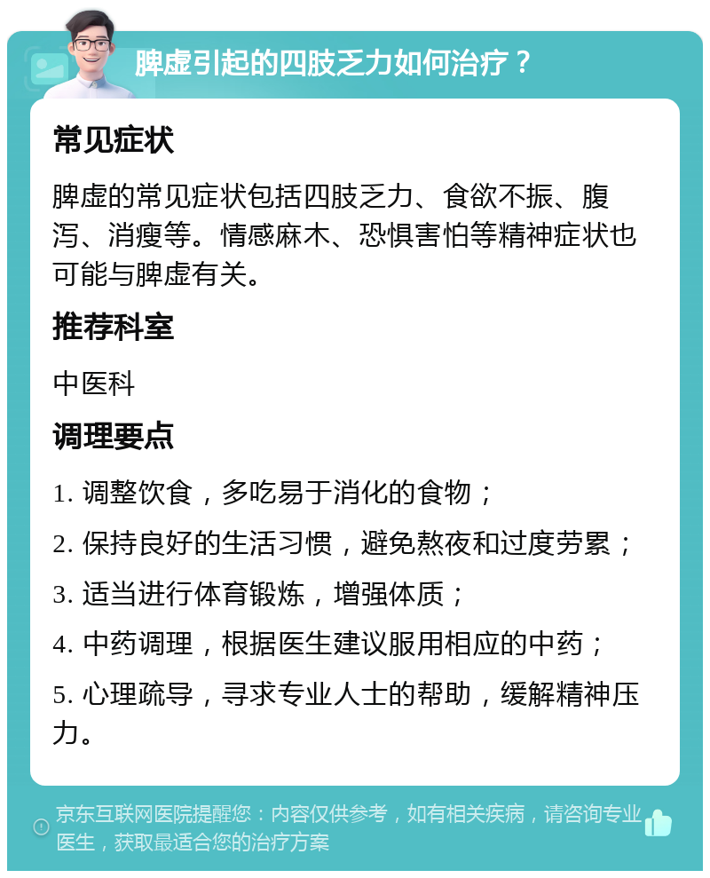 脾虚引起的四肢乏力如何治疗？ 常见症状 脾虚的常见症状包括四肢乏力、食欲不振、腹泻、消瘦等。情感麻木、恐惧害怕等精神症状也可能与脾虚有关。 推荐科室 中医科 调理要点 1. 调整饮食，多吃易于消化的食物； 2. 保持良好的生活习惯，避免熬夜和过度劳累； 3. 适当进行体育锻炼，增强体质； 4. 中药调理，根据医生建议服用相应的中药； 5. 心理疏导，寻求专业人士的帮助，缓解精神压力。