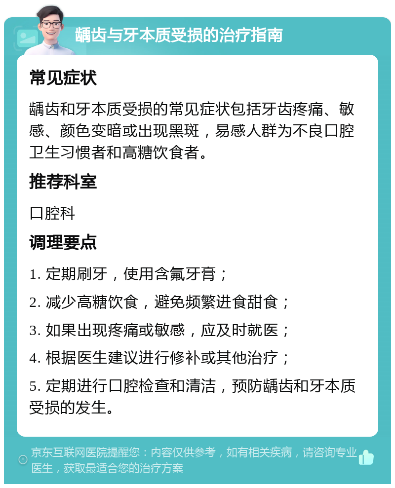 龋齿与牙本质受损的治疗指南 常见症状 龋齿和牙本质受损的常见症状包括牙齿疼痛、敏感、颜色变暗或出现黑斑，易感人群为不良口腔卫生习惯者和高糖饮食者。 推荐科室 口腔科 调理要点 1. 定期刷牙，使用含氟牙膏； 2. 减少高糖饮食，避免频繁进食甜食； 3. 如果出现疼痛或敏感，应及时就医； 4. 根据医生建议进行修补或其他治疗； 5. 定期进行口腔检查和清洁，预防龋齿和牙本质受损的发生。