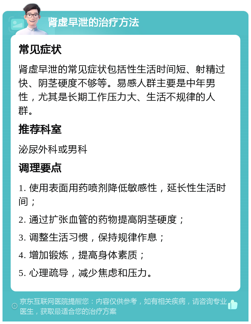 肾虚早泄的治疗方法 常见症状 肾虚早泄的常见症状包括性生活时间短、射精过快、阴茎硬度不够等。易感人群主要是中年男性，尤其是长期工作压力大、生活不规律的人群。 推荐科室 泌尿外科或男科 调理要点 1. 使用表面用药喷剂降低敏感性，延长性生活时间； 2. 通过扩张血管的药物提高阴茎硬度； 3. 调整生活习惯，保持规律作息； 4. 增加锻炼，提高身体素质； 5. 心理疏导，减少焦虑和压力。