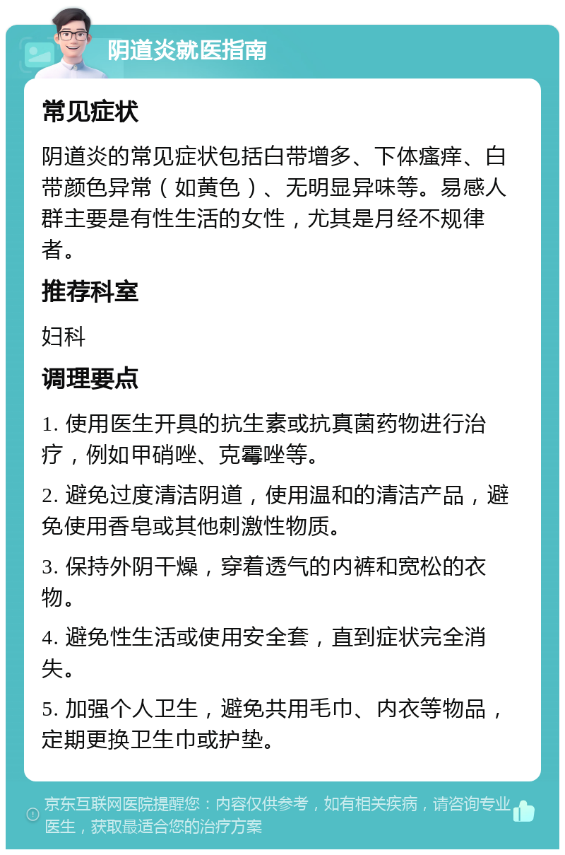 阴道炎就医指南 常见症状 阴道炎的常见症状包括白带增多、下体瘙痒、白带颜色异常（如黄色）、无明显异味等。易感人群主要是有性生活的女性，尤其是月经不规律者。 推荐科室 妇科 调理要点 1. 使用医生开具的抗生素或抗真菌药物进行治疗，例如甲硝唑、克霉唑等。 2. 避免过度清洁阴道，使用温和的清洁产品，避免使用香皂或其他刺激性物质。 3. 保持外阴干燥，穿着透气的内裤和宽松的衣物。 4. 避免性生活或使用安全套，直到症状完全消失。 5. 加强个人卫生，避免共用毛巾、内衣等物品，定期更换卫生巾或护垫。