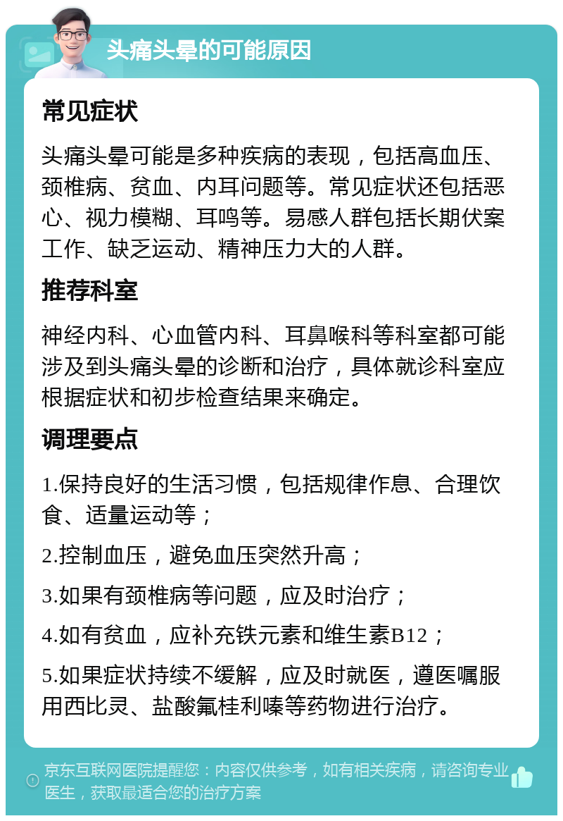 头痛头晕的可能原因 常见症状 头痛头晕可能是多种疾病的表现，包括高血压、颈椎病、贫血、内耳问题等。常见症状还包括恶心、视力模糊、耳鸣等。易感人群包括长期伏案工作、缺乏运动、精神压力大的人群。 推荐科室 神经内科、心血管内科、耳鼻喉科等科室都可能涉及到头痛头晕的诊断和治疗，具体就诊科室应根据症状和初步检查结果来确定。 调理要点 1.保持良好的生活习惯，包括规律作息、合理饮食、适量运动等； 2.控制血压，避免血压突然升高； 3.如果有颈椎病等问题，应及时治疗； 4.如有贫血，应补充铁元素和维生素B12； 5.如果症状持续不缓解，应及时就医，遵医嘱服用西比灵、盐酸氟桂利嗪等药物进行治疗。