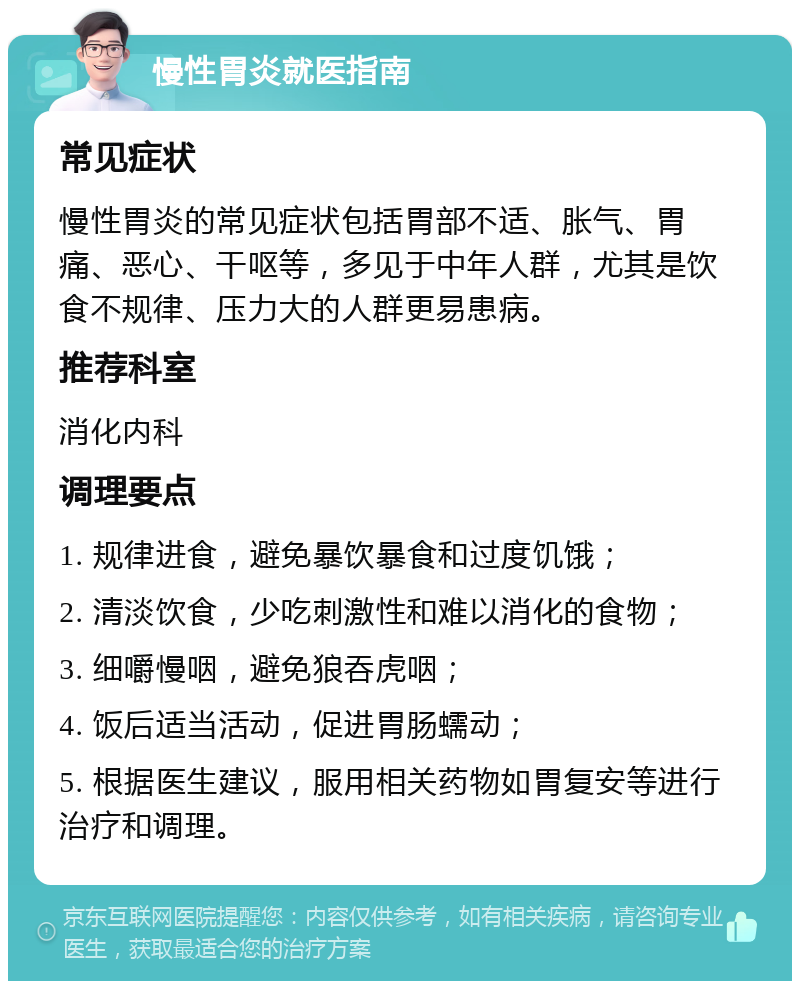 慢性胃炎就医指南 常见症状 慢性胃炎的常见症状包括胃部不适、胀气、胃痛、恶心、干呕等，多见于中年人群，尤其是饮食不规律、压力大的人群更易患病。 推荐科室 消化内科 调理要点 1. 规律进食，避免暴饮暴食和过度饥饿； 2. 清淡饮食，少吃刺激性和难以消化的食物； 3. 细嚼慢咽，避免狼吞虎咽； 4. 饭后适当活动，促进胃肠蠕动； 5. 根据医生建议，服用相关药物如胃复安等进行治疗和调理。