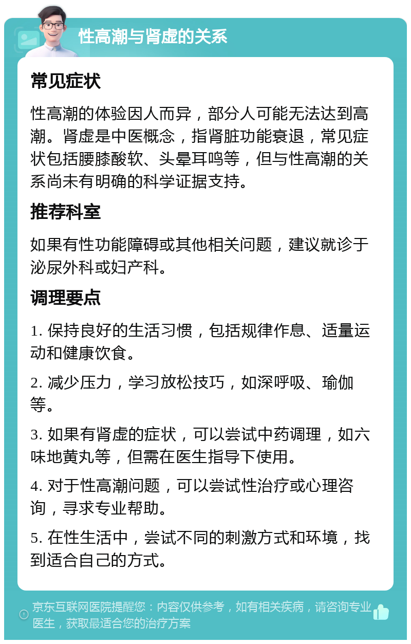 性高潮与肾虚的关系 常见症状 性高潮的体验因人而异，部分人可能无法达到高潮。肾虚是中医概念，指肾脏功能衰退，常见症状包括腰膝酸软、头晕耳鸣等，但与性高潮的关系尚未有明确的科学证据支持。 推荐科室 如果有性功能障碍或其他相关问题，建议就诊于泌尿外科或妇产科。 调理要点 1. 保持良好的生活习惯，包括规律作息、适量运动和健康饮食。 2. 减少压力，学习放松技巧，如深呼吸、瑜伽等。 3. 如果有肾虚的症状，可以尝试中药调理，如六味地黄丸等，但需在医生指导下使用。 4. 对于性高潮问题，可以尝试性治疗或心理咨询，寻求专业帮助。 5. 在性生活中，尝试不同的刺激方式和环境，找到适合自己的方式。