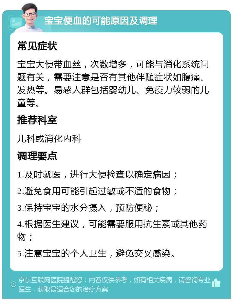 宝宝便血的可能原因及调理 常见症状 宝宝大便带血丝，次数增多，可能与消化系统问题有关，需要注意是否有其他伴随症状如腹痛、发热等。易感人群包括婴幼儿、免疫力较弱的儿童等。 推荐科室 儿科或消化内科 调理要点 1.及时就医，进行大便检查以确定病因； 2.避免食用可能引起过敏或不适的食物； 3.保持宝宝的水分摄入，预防便秘； 4.根据医生建议，可能需要服用抗生素或其他药物； 5.注意宝宝的个人卫生，避免交叉感染。