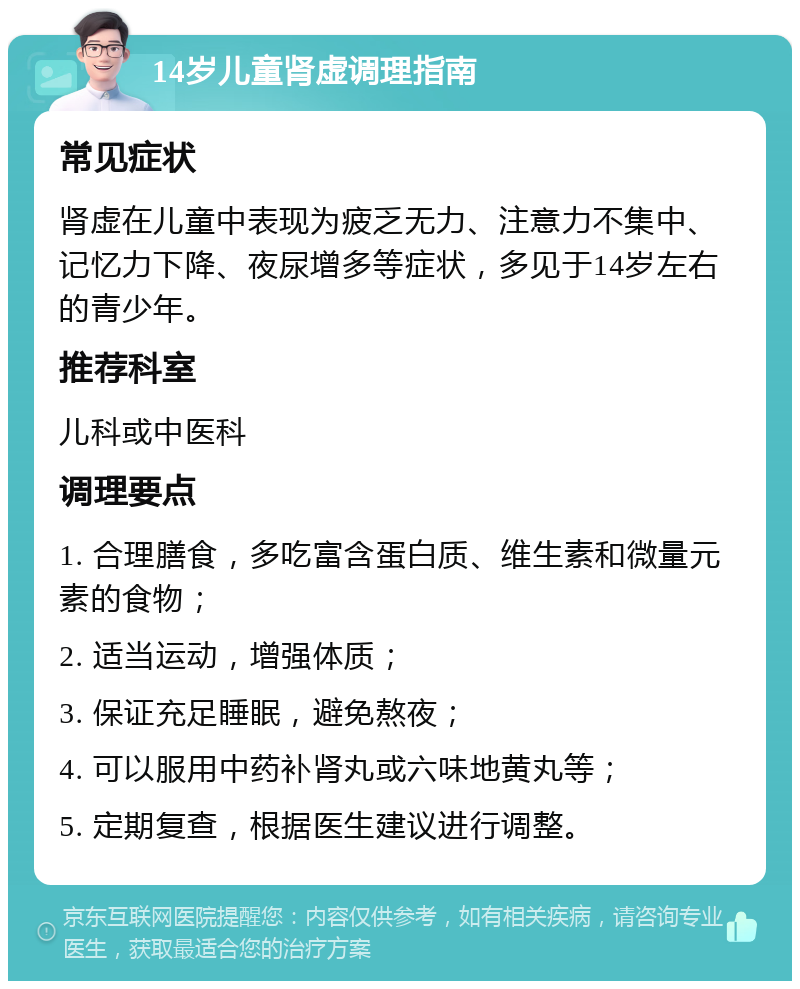 14岁儿童肾虚调理指南 常见症状 肾虚在儿童中表现为疲乏无力、注意力不集中、记忆力下降、夜尿增多等症状，多见于14岁左右的青少年。 推荐科室 儿科或中医科 调理要点 1. 合理膳食，多吃富含蛋白质、维生素和微量元素的食物； 2. 适当运动，增强体质； 3. 保证充足睡眠，避免熬夜； 4. 可以服用中药补肾丸或六味地黄丸等； 5. 定期复查，根据医生建议进行调整。