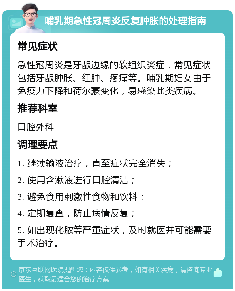 哺乳期急性冠周炎反复肿胀的处理指南 常见症状 急性冠周炎是牙龈边缘的软组织炎症，常见症状包括牙龈肿胀、红肿、疼痛等。哺乳期妇女由于免疫力下降和荷尔蒙变化，易感染此类疾病。 推荐科室 口腔外科 调理要点 1. 继续输液治疗，直至症状完全消失； 2. 使用含漱液进行口腔清洁； 3. 避免食用刺激性食物和饮料； 4. 定期复查，防止病情反复； 5. 如出现化脓等严重症状，及时就医并可能需要手术治疗。