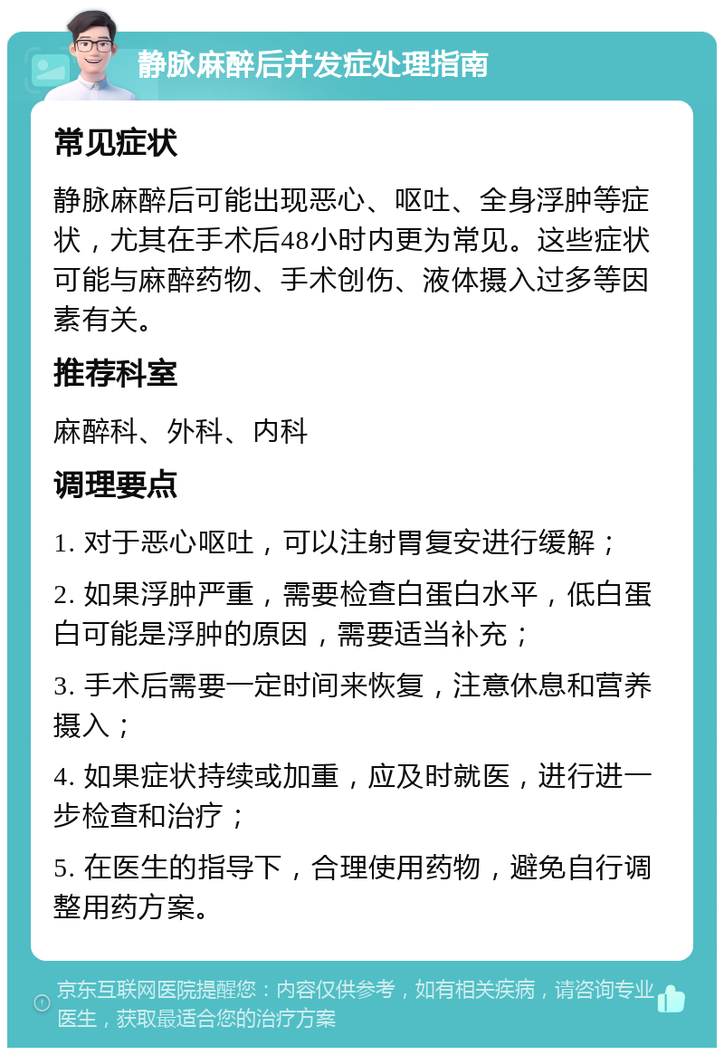 静脉麻醉后并发症处理指南 常见症状 静脉麻醉后可能出现恶心、呕吐、全身浮肿等症状，尤其在手术后48小时内更为常见。这些症状可能与麻醉药物、手术创伤、液体摄入过多等因素有关。 推荐科室 麻醉科、外科、内科 调理要点 1. 对于恶心呕吐，可以注射胃复安进行缓解； 2. 如果浮肿严重，需要检查白蛋白水平，低白蛋白可能是浮肿的原因，需要适当补充； 3. 手术后需要一定时间来恢复，注意休息和营养摄入； 4. 如果症状持续或加重，应及时就医，进行进一步检查和治疗； 5. 在医生的指导下，合理使用药物，避免自行调整用药方案。