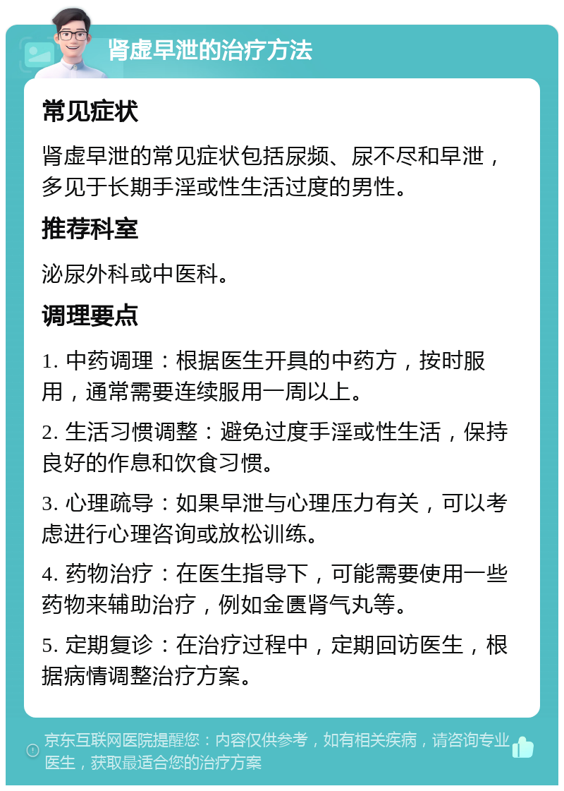 肾虚早泄的治疗方法 常见症状 肾虚早泄的常见症状包括尿频、尿不尽和早泄，多见于长期手淫或性生活过度的男性。 推荐科室 泌尿外科或中医科。 调理要点 1. 中药调理：根据医生开具的中药方，按时服用，通常需要连续服用一周以上。 2. 生活习惯调整：避免过度手淫或性生活，保持良好的作息和饮食习惯。 3. 心理疏导：如果早泄与心理压力有关，可以考虑进行心理咨询或放松训练。 4. 药物治疗：在医生指导下，可能需要使用一些药物来辅助治疗，例如金匮肾气丸等。 5. 定期复诊：在治疗过程中，定期回访医生，根据病情调整治疗方案。