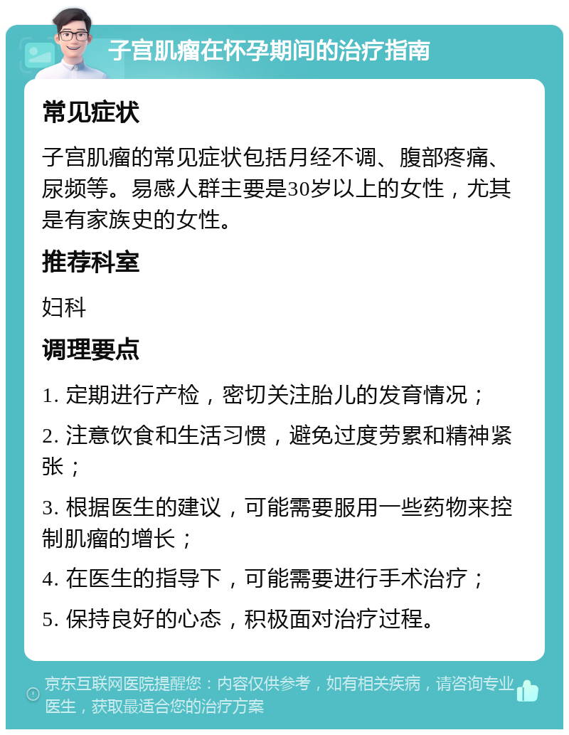 子宫肌瘤在怀孕期间的治疗指南 常见症状 子宫肌瘤的常见症状包括月经不调、腹部疼痛、尿频等。易感人群主要是30岁以上的女性，尤其是有家族史的女性。 推荐科室 妇科 调理要点 1. 定期进行产检，密切关注胎儿的发育情况； 2. 注意饮食和生活习惯，避免过度劳累和精神紧张； 3. 根据医生的建议，可能需要服用一些药物来控制肌瘤的增长； 4. 在医生的指导下，可能需要进行手术治疗； 5. 保持良好的心态，积极面对治疗过程。