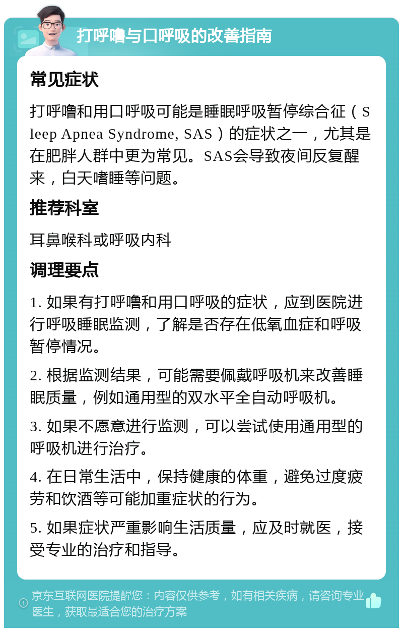 打呼噜与口呼吸的改善指南 常见症状 打呼噜和用口呼吸可能是睡眠呼吸暂停综合征（Sleep Apnea Syndrome, SAS）的症状之一，尤其是在肥胖人群中更为常见。SAS会导致夜间反复醒来，白天嗜睡等问题。 推荐科室 耳鼻喉科或呼吸内科 调理要点 1. 如果有打呼噜和用口呼吸的症状，应到医院进行呼吸睡眠监测，了解是否存在低氧血症和呼吸暂停情况。 2. 根据监测结果，可能需要佩戴呼吸机来改善睡眠质量，例如通用型的双水平全自动呼吸机。 3. 如果不愿意进行监测，可以尝试使用通用型的呼吸机进行治疗。 4. 在日常生活中，保持健康的体重，避免过度疲劳和饮酒等可能加重症状的行为。 5. 如果症状严重影响生活质量，应及时就医，接受专业的治疗和指导。